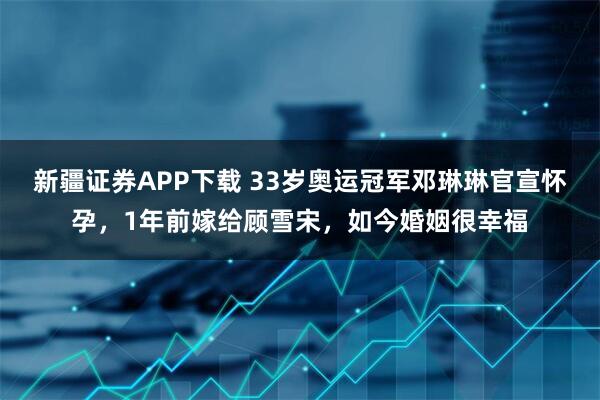 新疆证券APP下载 33岁奥运冠军邓琳琳官宣怀孕，1年前嫁给顾雪宋，如今婚姻很幸福