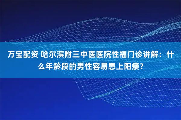 万宝配资 哈尔滨附三中医医院性福门诊讲解：什么年龄段的男性容易患上阳痿？