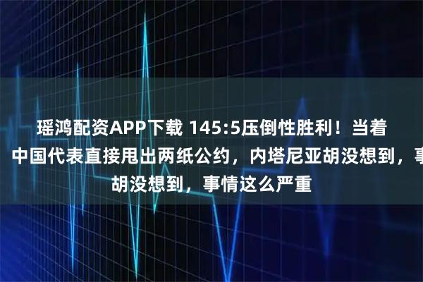 瑶鸿配资APP下载 145:5压倒性胜利！当着全世界的面，中国代表直接甩出两纸公约，内塔尼亚胡没想到，事情这么严重