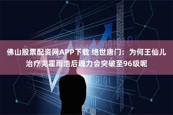 佛山股票配资网APP下载 绝世唐门：为何王仙儿治疗完霍雨浩后魂力会突破至96级呢