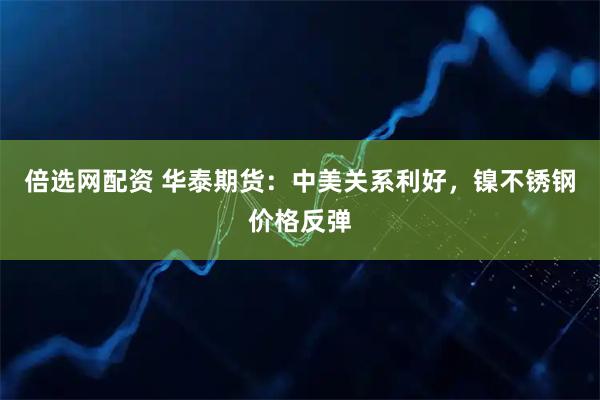 倍选网配资 华泰期货：中美关系利好，镍不锈钢价格反弹