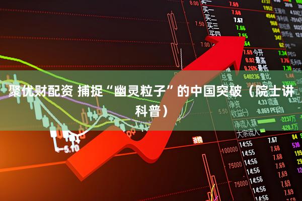 聚优财配资 捕捉“幽灵粒子”的中国突破（院士讲科普）