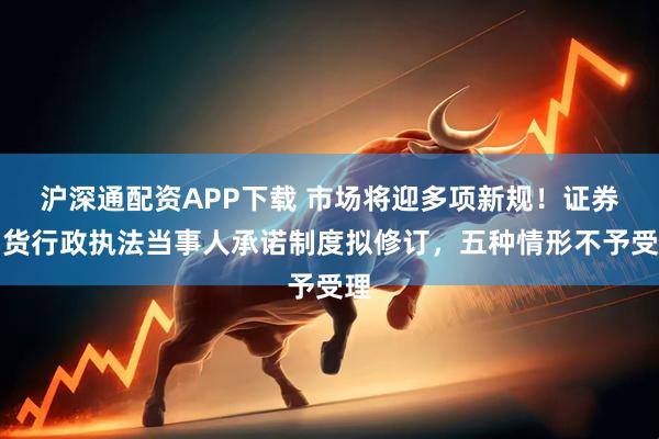 沪深通配资APP下载 市场将迎多项新规！证券期货行政执法当事人承诺制度拟修订，五种情形不予受理