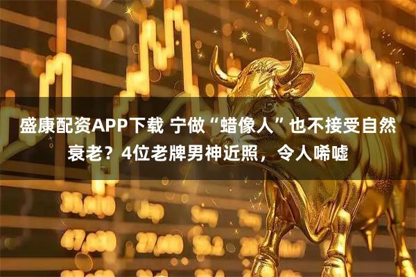 盛康配资APP下载 宁做“蜡像人”也不接受自然衰老？4位老牌男神近照，令人唏嘘