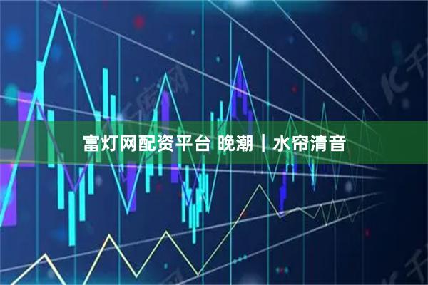富灯网配资平台 晚潮｜水帘清音