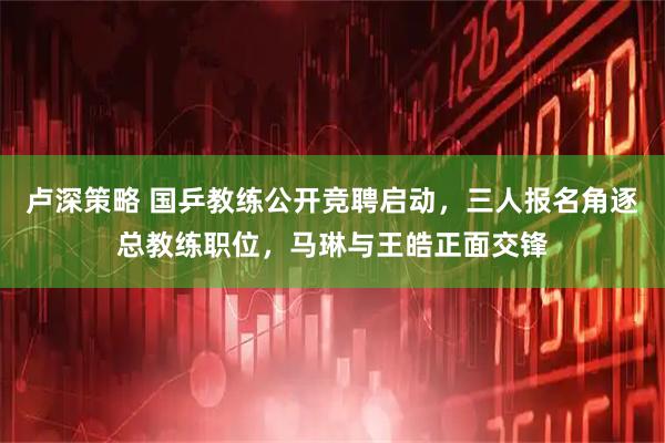 卢深策略 国乒教练公开竞聘启动，三人报名角逐总教练职位，马琳与王皓正面交锋
