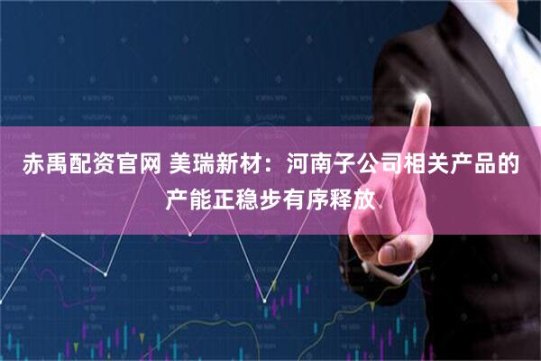 赤禹配资官网 美瑞新材：河南子公司相关产品的产能正稳步有序释放
