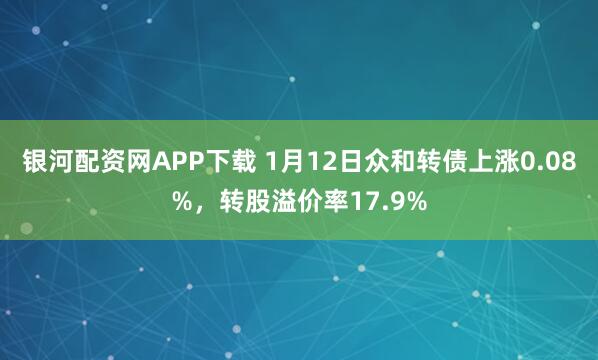 银河配资网APP下载 1月12日众和转债上涨0.08%，转股溢价率17.9%