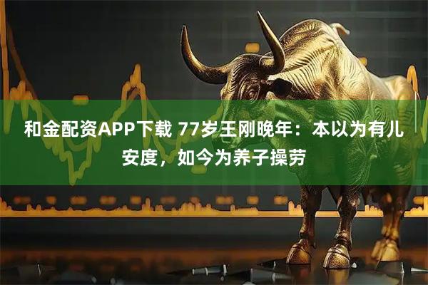 和金配资APP下载 77岁王刚晚年：本以为有儿安度，如今为养子操劳