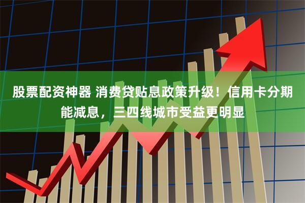 股票配资神器 消费贷贴息政策升级！信用卡分期能减息，三四线城市受益更明显