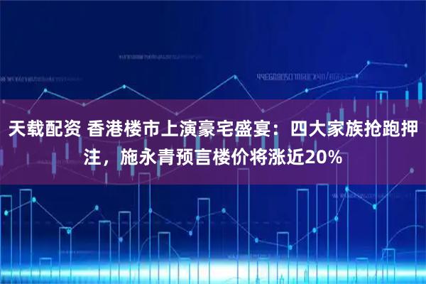 天载配资 香港楼市上演豪宅盛宴：四大家族抢跑押注，施永青预言楼价将涨近20%