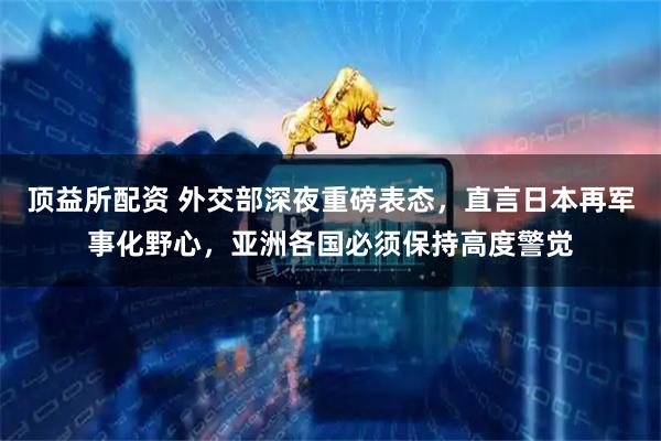 顶益所配资 外交部深夜重磅表态，直言日本再军事化野心，亚洲各国必须保持高度警觉