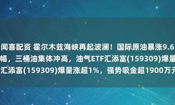 闻喜配资 霍尔木兹海峡再起波澜！国际原油暴涨9.62%创6年来最大单日涨幅，三桶油集体冲高，油气ETF汇添富(159309)爆量涨超1%，强势吸金超1900万元