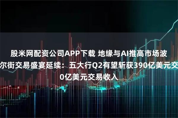 股米网配资公司APP下载 地缘与AI推高市场波动，华尔街交易盛宴延续：五大行Q2有望斩获390亿美元交易收入