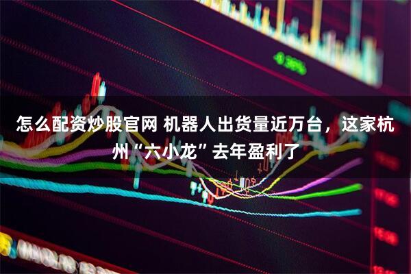 怎么配资炒股官网 机器人出货量近万台，这家杭州“六小龙”去年盈利了