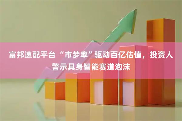 富邦速配平台 “市梦率”驱动百亿估值，投资人警示具身智能赛道泡沫
