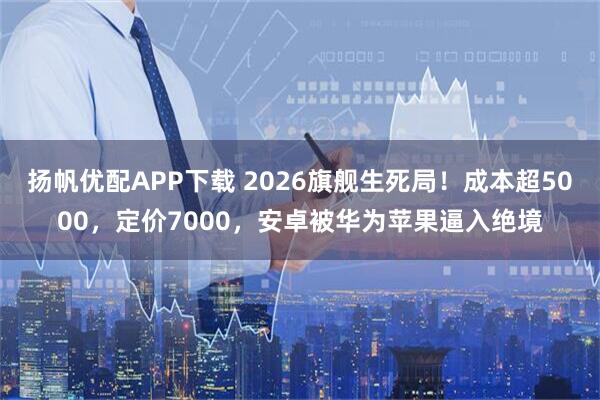 扬帆优配APP下载 2026旗舰生死局！成本超5000，定价7000，安卓被华为苹果逼入绝境