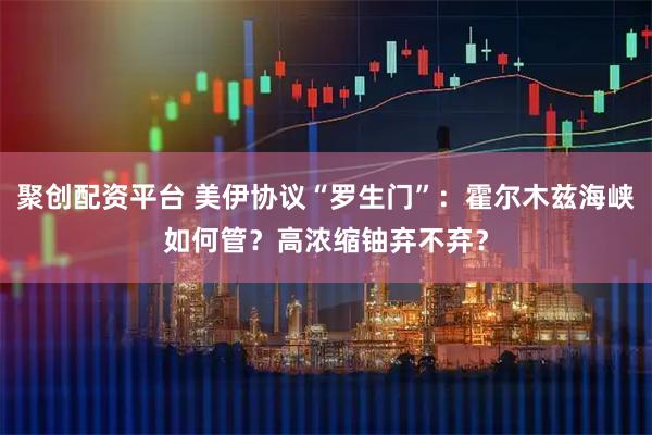 聚创配资平台 美伊协议“罗生门”：霍尔木兹海峡如何管？高浓缩铀弃不弃？