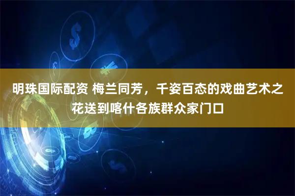 明珠国际配资 梅兰同芳，千姿百态的戏曲艺术之花送到喀什各族群众家门口