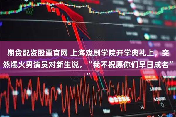 期货配资股票官网 上海戏剧学院开学典礼上，突然爆火男演员对新生说，“我不祝愿你们早日成名”